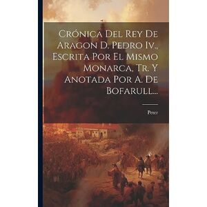 Crónica Del Rey De Aragon D. Pedro Iv., Escrita Por El Mismo Monarca, Tr. Y Anotada Por A. De Bofarull... Crónica Del Rey De Aragon D. Pedro Iv., Escrita Por El Mismo Monarca, Tr. Y Anotada Por A. De Bofarull...