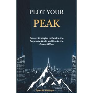 Wakonyo, Cyrus M. Plot Your Peak: Proven Strategies to Excel in the Corporate World and Rise to the Corner Office Wakonyo, Cyrus M. Plot Your Peak: Proven Strategies to Excel in the Corporate World and Rise to the Corner Office