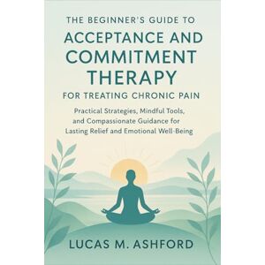 Ashford, Lucas M. The Beginner's Guide to Acceptance and Commitment Therapy for Treating Chronic Pain: Practical Strategies, Mindful Tools, and Compassionate Guidance for Lasting Relief and Emotional Well-Being Ashford, Lucas M. The Beginner's Guide to Acceptance and Commitment Therapy for Treating Chronic Pain: Practical Strategies, Mindful Tools, and Compassionate Guidance for Lasting Relief and Emotional Well-Being