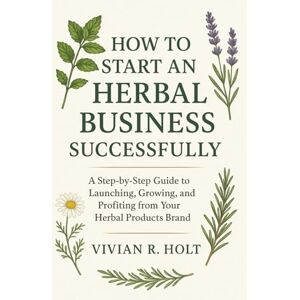 Holt, Vivian R. How to Start an Herbal Business Successfully: A Step-by-Step Guide to Launching, Growing, and Profiting from Your Herbal Products Brand Holt, Vivian R. How to Start an Herbal Business Successfully: A Step-by-Step Guide to Launching, Growing, and Profiting from Your Herbal Products Brand