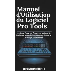 Curiel, Brandon Manuel d'Utilisation du Logiciel Pro Tools: Un Guide Étape par Étape pour Maîtriser la Production Musicale, la Conception Sonore et le Mixage Professionnel Curiel, Brandon Manuel d'Utilisation du Logiciel Pro Tools: Un Guide Étape par Étape pour Maîtriser la Production Musicale, la Conception Sonore et le Mixage Professionnel