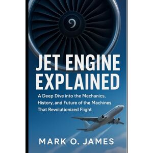 James, Mark O. Jet Engine Explained: A Deep Dive into the Mechanics, History, and Future of the Machines That Revolutionized Flight James, Mark O. Jet Engine Explained: A Deep Dive into the Mechanics, History, and Future of the Machines That Revolutionized Flight