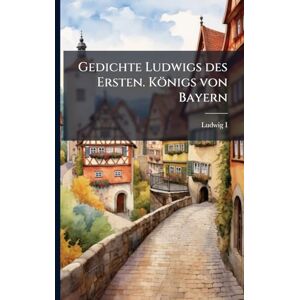 I, Ludwig Gedichte Ludwigs des Ersten. Königs von Bayern I, Ludwig Gedichte Ludwigs des Ersten. Königs von Bayern