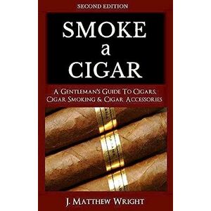 Wright, J. Matthew Smoke A Cigar: A Gentleman's Quick & Easy Guide To Cigars, Cigar Smoking & Cigar Accessories (Tips for Beginners) SECOND EDITION Wright, J. Matthew Smoke A Cigar: A Gentleman's Quick & Easy Guide To Cigars, Cigar Smoking & Cigar Accessories (Tips for Beginners) SECOND EDITION