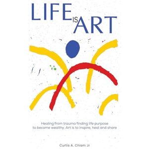 Chism Jr., Curtis A. LIFE IS ART: Healing From Trauma Finding Life Purpose To Become Wealthy Chism Jr., Curtis A. LIFE IS ART: Healing From Trauma Finding Life Purpose To Become Wealthy