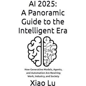 Lu, Xiao AI 2025: A Panoramic Guide to the Intelligent Era: How Generative Models, Agents, and Automation Are Rewiring Work, Industry, and Society Lu, Xiao AI 2025: A Panoramic Guide to the Intelligent Era: How Generative Models, Agents, and Automation Are Rewiring Work, Industry, and Society