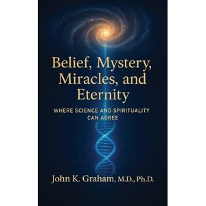 Graham, John K Belief, Mystery, Miracles, and Eternity: Where Science and Spirituality Can Agree Graham, John K Belief, Mystery, Miracles, and Eternity: Where Science and Spirituality Can Agree