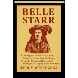 Wynthorne, Neris V. Belle Starr: Exploring Her Influence on History, Infamous Crimes, Bold Challenge to Gender Norms, and the Legends That Forged Her Legacy in the Wild West Wynthorne, Neris V. Belle Starr: Exploring Her Influence on History, Infamous Crimes, Bold Challenge to Gender Norms, and the Legends That Forged Her Legacy in the Wild West