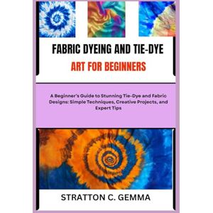 C. Gemma, Stratton FABRIC DYEING AND TIE-DYE ART FOR BEGINNERS: A Beginner’s Guide to Stunning Tie-Dye and Fabric Designs: Simple Techniques, Creative Projects, and Expert Tips C. Gemma, Stratton FABRIC DYEING AND TIE-DYE ART FOR BEGINNERS: A Beginner’s Guide to Stunning Tie-Dye and Fabric Designs: Simple Techniques, Creative Projects, and Expert Tips