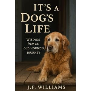 Williams, J.F. It's a Dog's Life: Wisdom from an Old Hound's Journey Williams, J.F. It's a Dog's Life: Wisdom from an Old Hound's Journey
