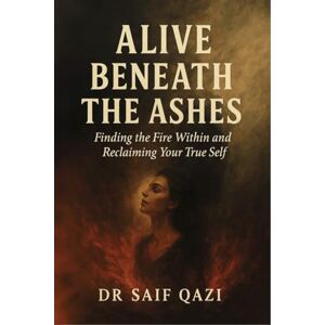 Dr Saif Qazi Alive Beneath the Ashes: Finding the Fire Within and Reclaiming Your True Self Dr Saif Qazi Alive Beneath the Ashes: Finding the Fire Within and Reclaiming Your True Self