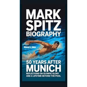 V. Baker, Manuel MARK SPITZ BIOGRAPHY: 50 Years After Munich Reflections on Olympic Glory and a Lifetime Beyond the Pool V. Baker, Manuel MARK SPITZ BIOGRAPHY: 50 Years After Munich Reflections on Olympic Glory and a Lifetime Beyond the Pool