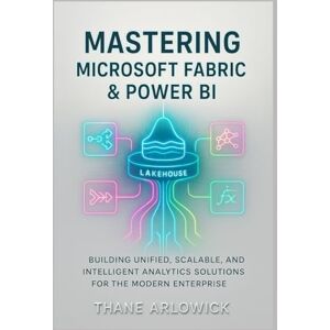 Arlowick, Thane Mastering Microsoft Fabric & Power BI: Building Unified, Scalable, and Intelligent Analytics Solutions for the Modern Enterprise Arlowick, Thane Mastering Microsoft Fabric & Power BI: Building Unified, Scalable, and Intelligent Analytics Solutions for the Modern Enterprise