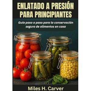 H. Carver, Miles ENLATADO A PRESIÓN PARA PRINCIPIANTES: Guía paso a paso para la conservación segura de alimentos en casa H. Carver, Miles ENLATADO A PRESIÓN PARA PRINCIPIANTES: Guía paso a paso para la conservación segura de alimentos en casa