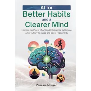 Morgan, Vanessa AI for Better Habits and a Clearer Mind: Harness the Power of Artificial Intelligence to Reduce Anxiety, Stay Focused and Boost Productivity Morgan, Vanessa AI for Better Habits and a Clearer Mind: Harness the Power of Artificial Intelligence to Reduce Anxiety, Stay Focused and Boost Productivity