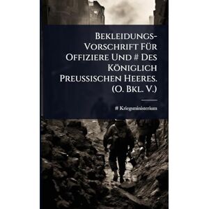 Kriegsministerium, # Bekleidungs-Vorschrift FÃ1/4r Offiziere Und # Des Königlich Preussischen Heeres. (O. Bkl. V.) Kriegsministerium, # Bekleidungs-Vorschrift FÃ1/4r Offiziere Und # Des Königlich Preussischen Heeres. (O. Bkl. V.)