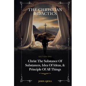 AJENA, JOHN THE CHRISTIAN DIDACTICS: SECTION ONE: Christ the Substance of substances, Idea of ideas, and Principle of all things AJENA, JOHN THE CHRISTIAN DIDACTICS: SECTION ONE: Christ the Substance of substances, Idea of ideas, and Principle of all things