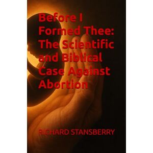STANSBERRY, RICHARD THOMAS Before I Formed Thee: The Scientific and Biblical Case Against Abortion STANSBERRY, RICHARD THOMAS Before I Formed Thee: The Scientific and Biblical Case Against Abortion