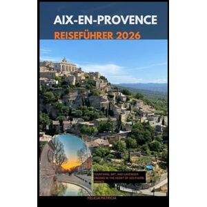 Patricia, Felicia AIX-EN-PROVENCE REISEFÜHRER 2026: Fountains, Art, and Lavender Dreams in the Heart of Southern France Patricia, Felicia AIX-EN-PROVENCE REISEFÜHRER 2026: Fountains, Art, and Lavender Dreams in the Heart of Southern France