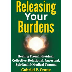 Crane, Gabriel P. Releasing Your Burdens: Healing From Individual, Collective, Relational, Ancestral, Spiritual & Medical Trauma Crane, Gabriel P. Releasing Your Burdens: Healing From Individual, Collective, Relational, Ancestral, Spiritual & Medical Trauma