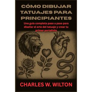 WILTON, CHARLES W Cómo dibujar tatuajes para principiantes: Una guía completa paso a paso para diseñar el arte del tatuaje y crear tu primer portafolio WILTON, CHARLES W Cómo dibujar tatuajes para principiantes: Una guía completa paso a paso para diseñar el arte del tatuaje y crear tu primer portafolio