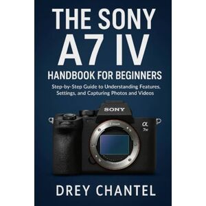 Chantel, Drey The Sony A7 IV Handbook for Beginners: Step-by-Step Guide to Understanding Features, Settings, and Capturing Photos and Videos Chantel, Drey The Sony A7 IV Handbook for Beginners: Step-by-Step Guide to Understanding Features, Settings, and Capturing Photos and Videos