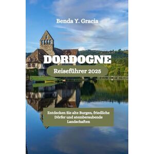 Gracia, Benda Y. DORDOGNE Reiseführer 2025: Entdecken Sie alte Burgen, friedliche Dörfer und atemberaubende Landschaften Gracia, Benda Y. DORDOGNE Reiseführer 2025: Entdecken Sie alte Burgen, friedliche Dörfer und atemberaubende Landschaften
