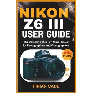 CADE, FINIAN NIKON Z6 III USER GUIDE: The Complete Step-by-Step Manual for Photographers and Videographers CADE, FINIAN NIKON Z6 III USER GUIDE: The Complete Step-by-Step Manual for Photographers and Videographers