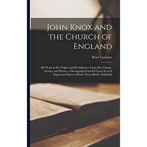 Lorimer, Peter John Knox and the Church of England: His Work in Her Pulpit and His Influence Upon Her Liturgy, Articles, and Parties. a Monograph Founded Upon Several Important Papers of Knox Never Before Published Lorimer, Peter John Knox and the Church of England: His Work in Her Pulpit and His Influence Upon Her Liturgy, Articles, and Parties. a Monograph Founded Upon Several Important Papers of Knox Never Before Published