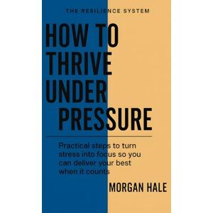 Hale, Morgan How to Thrive Under Pressure: Practical steps to turn stress into focus so you can deliver your best when it counts (The Resilience System) Hale, Morgan How to Thrive Under Pressure: Practical steps to turn stress into focus so you can deliver your best when it counts (The Resilience System)