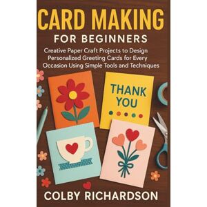 Richardson, Colby Card Making for Beginners: Creative Paper Craft Projects to Design Personalized Greeting Cards for Every Occasion Using Simple Tools and Techniques Richardson, Colby Card Making for Beginners: Creative Paper Craft Projects to Design Personalized Greeting Cards for Every Occasion Using Simple Tools and Techniques