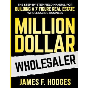 Hodges, James F. Million Dollar Wholesaler: The Step-By-Step Field Manual For Building A 7-Figure Real Estate Wholesaling Business Hodges, James F. Million Dollar Wholesaler: The Step-By-Step Field Manual For Building A 7-Figure Real Estate Wholesaling Business