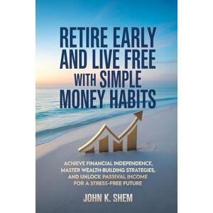 SHEM, JOHN K. Retire Early and Live Free with Simple Money Habits: Achieve Financial Independence, Master Wealth-Building Strategies, and Unlock Passive Income for a Stress-Free Future SHEM, JOHN K. Retire Early and Live Free with Simple Money Habits: Achieve Financial Independence, Master Wealth-Building Strategies, and Unlock Passive Income for a Stress-Free Future