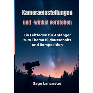 Lancaster, Sage Kameraeinstellungen und -winkel verstehen: Ein Leitfaden für Anfänger zum Thema Bildausschnitt und Komposition Lancaster, Sage Kameraeinstellungen und -winkel verstehen: Ein Leitfaden für Anfänger zum Thema Bildausschnitt und Komposition