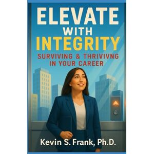 Frank Ph.D., Kevin S. Elevate with Integrity: Surviving & Thriving in Your Career Frank Ph.D., Kevin S. Elevate with Integrity: Surviving & Thriving in Your Career