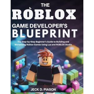 PIASON, JECK D. The Roblox Game Developer’s Blueprint: The Step-by-Step Beginner’s Guide to Building and Monetizing Roblox Games Using Lua and ROBLOX Studio PIASON, JECK D. The Roblox Game Developer’s Blueprint: The Step-by-Step Beginner’s Guide to Building and Monetizing Roblox Games Using Lua and ROBLOX Studio