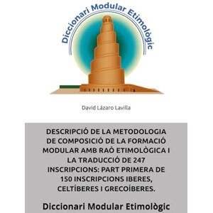 Lázaro Lavilla, Sr. David DESCRIPCIÓ DE LA METODOLOGIA DE COMPOSICIÓ DE LA FORMACIÓ MODULAR AMB RAÓ ETIMOLÒGICA I LA TRADUCCIÓ DE 247 INSCRIPCIONS: PART PRIMERA DE 150 ... I GRECOÍBERES.: Diccionari Modular Etimològic Lázaro Lavilla, Sr. David DESCRIPCIÓ DE LA METODOLOGIA DE COMPOSICIÓ DE LA FORMACIÓ MODULAR AMB RAÓ ETIMOLÒGICA I LA TRADUCCIÓ DE 247 INSCRIPCIONS: PART PRIMERA DE 150 ... I GRECOÍBERES.: Diccionari Modular Etimològic