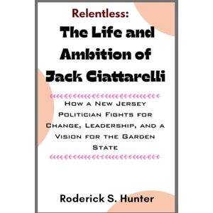 Hunter, Roderick S. Relentless: Th e Life and Ambition of Jack Ciattarelli: How a New Jersey Politician Fights for Change, Leadership, and a Vision for the Garden State Hunter, Roderick S. Relentless: Th e Life and Ambition of Jack Ciattarelli: How a New Jersey Politician Fights for Change, Leadership, and a Vision for the Garden State