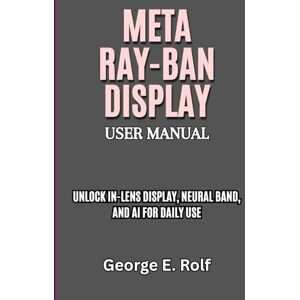 Rolf, George Meta Ray-Ban Display User Manual: Unlock In-Lens Display, Neural Band, and AI for Daily Use Rolf, George Meta Ray-Ban Display User Manual: Unlock In-Lens Display, Neural Band, and AI for Daily Use