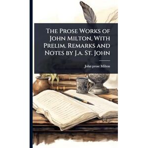 The Prose Works of John Milton, With Prelim. Remarks and Notes by J.a. St. John The Prose Works of John Milton, With Prelim. Remarks and Notes by J.a. St. John