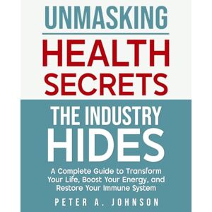 Johnson, Peter A. Unmasking Health Secrets The Industry Hides: A Complete Guide To transform Your Life, Boost Your Energy and Restore Your Immune System Johnson, Peter A. Unmasking Health Secrets The Industry Hides: A Complete Guide To transform Your Life, Boost Your Energy and Restore Your Immune System