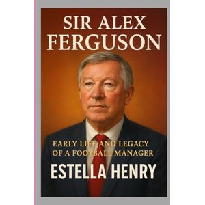 HENRY, ESTELLA SIR ALEX FERGUSON: EARLY LIFE AND LEGACY OF A FOOTBALL MANAGER HENRY, ESTELLA SIR ALEX FERGUSON: EARLY LIFE AND LEGACY OF A FOOTBALL MANAGER