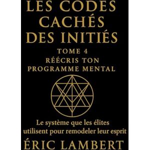 LAMBERT, ERIC Les Codes Cachés des Initiés Tome 4 Réécris Ton Programme Mental: Le système que les élites utilisent pour remodeler leur esprit LAMBERT, ERIC Les Codes Cachés des Initiés Tome 4 Réécris Ton Programme Mental: Le système que les élites utilisent pour remodeler leur esprit