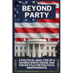 Brentwoods, Samuel BEYOND PARTY: A POLITICAL ANALYSIS OF A DIVIDED WHITE HOUSE AND THE BATTLE FOR POLITICAL INDEPENDENCE Brentwoods, Samuel BEYOND PARTY: A POLITICAL ANALYSIS OF A DIVIDED WHITE HOUSE AND THE BATTLE FOR POLITICAL INDEPENDENCE