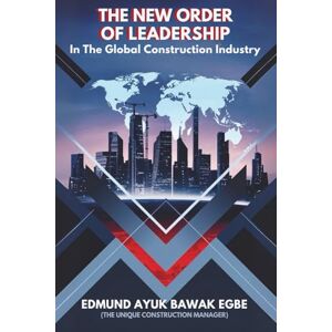 Bawak Egbe, Edmund Ayuk The New Order Of Leadership In the Global Construction Industry: Leadership that Leads Capital Projects to Deliver and Transforms the Lives in it that made Happen Bawak Egbe, Edmund Ayuk The New Order Of Leadership In the Global Construction Industry: Leadership that Leads Capital Projects to Deliver and Transforms the Lives in it that made Happen