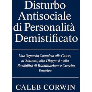 Corwin, Caleb Disturbo Antisociale di Personalità Demistificato: Uno Sguardo Completo alle Cause, ai Sintomi, alla Diagnosi e alla Possibilità di Riabilitazione e Crescita Emotiva Corwin, Caleb Disturbo Antisociale di Personalità Demistificato: Uno Sguardo Completo alle Cause, ai Sintomi, alla Diagnosi e alla Possibilità di Riabilitazione e Crescita Emotiva