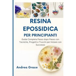 Grace, Andrea Resina Epossidica per Principianti: Guida Completa Passo dopo Passo con Tecniche, Progetti e Trucchi per Iniziare con Successo Grace, Andrea Resina Epossidica per Principianti: Guida Completa Passo dopo Passo con Tecniche, Progetti e Trucchi per Iniziare con Successo