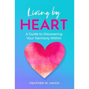 Haigh, Heather M Living by HEART: A Guide to Discovering Your Harmony Within Haigh, Heather M Living by HEART: A Guide to Discovering Your Harmony Within