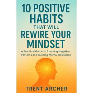 ARCHER, TRENT 10 Positive Habits That Will Rewire Your Mindset: A Practical Guide to Breaking Negative Patterns and Building Mental Resilience ARCHER, TRENT 10 Positive Habits That Will Rewire Your Mindset: A Practical Guide to Breaking Negative Patterns and Building Mental Resilience