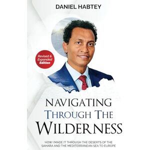 HABTEY, DR. DANIEL NAVIGATING THROUGH THE WILDERNESS: How I Made it through the Deserts of the Sahara and the Mediterranean Sea to Europe HABTEY, DR. DANIEL NAVIGATING THROUGH THE WILDERNESS: How I Made it through the Deserts of the Sahara and the Mediterranean Sea to Europe